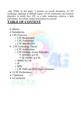 -xing (TDD). In this paper, it presents an overall description of LTE
technology separately in different aspects of LTE architecture and technical
principles to clarify how LTE as a radio technology achieves a high
performance for cellular mobile communication systems.
TABLE OF CONTENT
 History
 Introduction
 LTE Overview
o LTE Background
o LTE Technology
o LTE Specification
 LTE Technology Theory
o LTE Architecture
o LTE Multiple Access Principles
 OFDMA in LTE
 SC-FDMA in LTE
o MIMO in LTE
o IP
o SDH
o LTE TDD and FDD Duplex Schemes
 4 LTE Performance
 5 Summary
 6.Conclusion
 