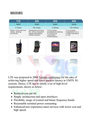 HISTORY
LTE was proposed in 2004 Toronto conference for the sake of
achieving higher speed and lower packets latency in UMTS 3G
systems. Hence, LTE has to satisfy a set of high-level
requirements, shown as below:
 Reduced cost per bit
 Simple architecture and open interfaces
 Flexibility usage of existed and future frequency bands
 Reasonable terminal power consuming
 Enhanced user experience-more services with lower cost and
high speed.
 