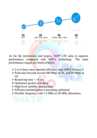 As for the motivations and targets, 3GPP LTE aims to superior
performance compared with HSPA technology. The main
performance targets are listed as below.
 2 to 4 times more spectral efficiency than HSPA Release 6
 Peak rates beyond exceed 100 Mbps in DL and 50 Mbps in
UL
 Round trip time < 10 ms
 Optimized packet-switching
 High-level mobility and security
 Efficient terminal power-consuming optimized
 Flexible frequency with 1.5 MHz to 20 MHz allocations.
 