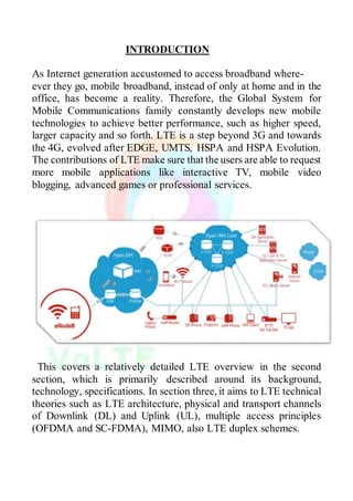 INTRODUCTION
As Internet generation accustomed to access broadband where-
ever they go, mobile broadband, instead of only at home and in the
office, has become a reality. Therefore, the Global System for
Mobile Communications family constantly develops new mobile
technologies to achieve better performance, such as higher speed,
larger capacity and so forth. LTE is a step beyond 3G and towards
the 4G, evolved after EDGE, UMTS, HSPA and HSPA Evolution.
The contributions of LTE make sure that the users are able to request
more mobile applications like interactive TV, mobile video
blogging, advanced games or professional services.
This covers a relatively detailed LTE overview in the second
section, which is primarily described around its background,
technology, specifications. In section three, it aims to LTE technical
theories such as LTE architecture, physical and transport channels
of Downlink (DL) and Uplink (UL), multiple access principles
(OFDMA and SC-FDMA), MIMO, also LTE duplex schemes.
 