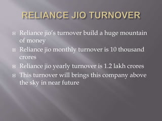  Reliance jio’s turnover build a huge mountain
of money
 Reliance jio monthly turnover is 10 thousand
crores
 Reliance jio yearly turnover is 1.2 lakh crores
 This turnover will brings this company above
the sky in near future
 