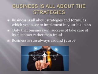  Business is all about strategies and formulas
which you have to implement in your business
 Only that business will success of take care of
its customer rather than fraud
 Business is run always around j curve
 