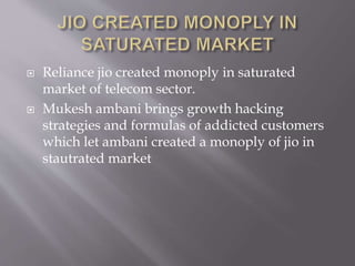  Reliance jio created monoply in saturated
market of telecom sector.
 Mukesh ambani brings growth hacking
strategies and formulas of addicted customers
which let ambani created a monoply of jio in
stautrated market
 