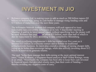 Reliance company Ltd. is making room to add as much as 200 billion rupees ($3
billion) to borrowings, using its cash buffer to manage rising funding costs and
$13 billion of maturities over the next three years.
The billionaire Mukesh Ambani-led company will seek approval to issue
redeemable non-convertible debentures at its July 5 shareholder meeting in
Mumbai, it said in its latest annual report, without specifying how the money will
be used. Reliance has total debt of about $33 billion, more than half of which is
due for repayment by 2022, according to data compiled by Bloomberg.
The retail-to-refining conglomerate’s debt has tripled over five years as it
invested $37 billion in a telecom venture and to bolster its traditional
petrochemicals business. Its latest plan extends a strategy of raising cheaper debt,
riding on its better-than-sovereign ratings, while also actively investing about $12
billion in reserves to generate returns.
The cash “helps them manage their debt-raising at the most optimal interest
rates,” Vishal Kulkarni, a Singapore-based analyst at S&P Global Ratings, wrote
in an email. “Historically the company has been able to keep their cash invested
in financial assets that provided returns more than their costs of funding --
thereby avoiding any negative costs of carry.”
 