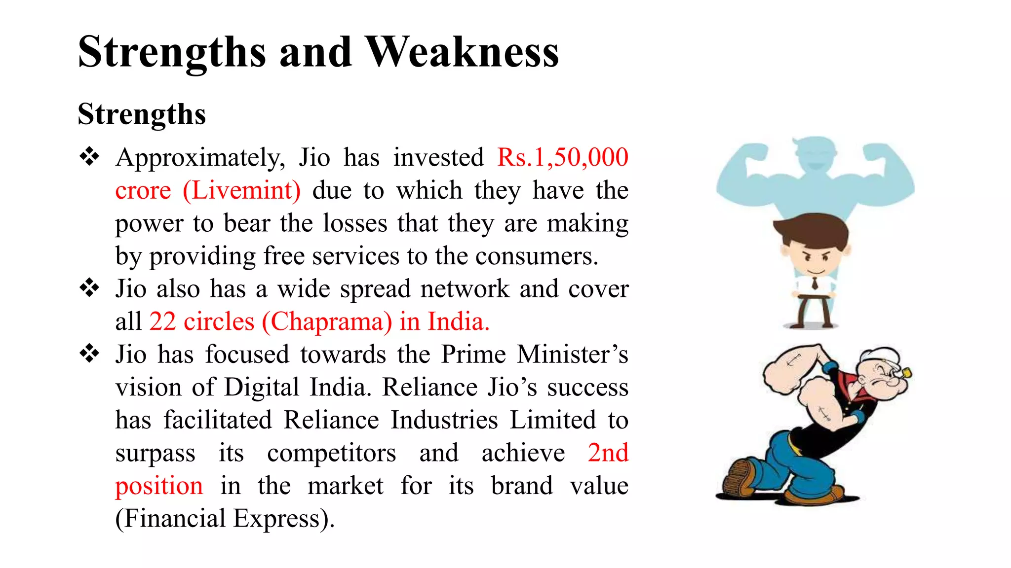 Strengths and Weakness
Strengths
 Approximately, Jio has invested Rs.1,50,000
crore (Livemint) due to which they have the
power to bear the losses that they are making
by providing free services to the consumers.
 Jio also has a wide spread network and cover
all 22 circles (Chaprama) in India.
 Jio has focused towards the Prime Minister’s
vision of Digital India. Reliance Jio’s success
has facilitated Reliance Industries Limited to
surpass its competitors and achieve 2nd
position in the market for its brand value
(Financial Express).
 