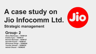 A case study on
Jio Infocomm Ltd.
Strategic management
Group- 2
Olivia Mukherjee – 19DM129
Pulkita Vyas – 19DM147
Romani Banerjee - 19DM167
Saurabh Kumar – 19DM187
Shreyansh Singh – 19DM206
Tanveer Ahmed – 19DM225
Ashish Dhand – 19DM245
 