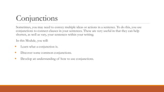 Conjunctions
Sometimes, you may need to convey multiple ideas or actions in a sentence. To do this, you use
conjunctions to connect clauses in your sentences. These are very useful in that they can help
shorten, as well as vary, your sentences within your writing.
In this Module, you will:
 Learn what a conjunction is.
 Discover some common conjunctions.
 Develop an understanding of how to use conjunctions.
 