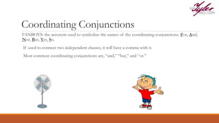 Coordinating Conjunctions
FANBOYS: the acronym used to symbolize the names of the coordinating conjunctions. For, And,
Nor, But, Yet, So.
If used to connect two independent clauses, it will have a comma with it.
Most common coordinating conjunctions are, “and,” “but,” and “or.”
 