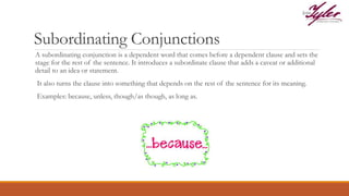 Subordinating Conjunctions
A subordinating conjunction is a dependent word that comes before a dependent clause and sets the
stage for the rest of the sentence. It introduces a subordinate clause that adds a caveat or additional
detail to an idea or statement.
It also turns the clause into something that depends on the rest of the sentence for its meaning.
Examples: because, unless, though/as though, as long as.
 