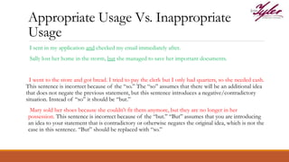 Appropriate Usage Vs. Inappropriate
Usage
I sent in my application and checked my email immediately after.
Sally lost her home in the storm, but she managed to save her important documents.
I went to the store and got bread. I tried to pay the clerk but I only had quarters, so she needed cash.
This sentence is incorrect because of the “so.” The “so” assumes that there will be an additional idea
that does not negate the previous statement, but this sentence introduces a negative/contradictory
situation. Instead of “so” it should be “but.”
Mary sold her shoes because she couldn’t fit them anymore, but they are no longer in her
possession. This sentence is incorrect because of the “but.” “But” assumes that you are introducing
an idea to your statement that is contradictory or otherwise negates the original idea, which is not the
case in this sentence. “But” should be replaced with “so.”
 