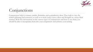 Conjunctions
Conjunctions help to connect similar, dissimilar, and contradictory ideas. They help to vary the
writer’s phrasing and sentences, as well as to more easily convey ideas and thoughts in a more fluid
manner. With this information on the various types of conjunctions and how to use them, you
should be able to incorporate them into your assignments and enhance your writing.
 