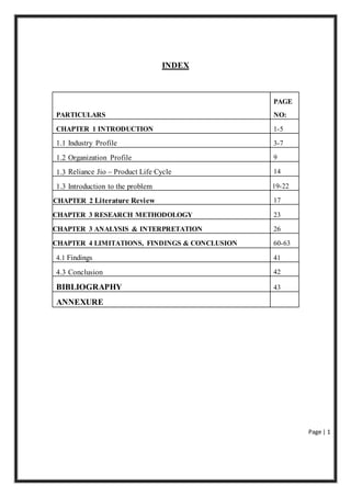 Page | 1
INDEX
PAGE
PARTICULARS NO:
CHAPTER 1 INTRODUCTION 1-5
1.1 Industry Profile 3-7
1.2 Organization Profile 9
1.3 Reliance Jio – Product Life Cycle 14
1.3 Introduction to the problem 19-22
CHAPTER 2 Literature Review 17
CHAPTER 3 RESEARCH METHODOLOGY 23
CHAPTER 3 ANALYSIS & INTERPRETATION 26
CHAPTER 4 LIMITATIONS, FINDINGS & CONCLUSION 60-63
4.1 Findings 41
4.3 Conclusion 42
BIBLIOGRAPHY 43
ANNEXURE
 