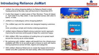 Introducing Reliance JioMart
 JioMart, the online shopping platform by Reliance Retail Limited
headquartered at Mumbai, was soft-launched in December 2019
 A pilot then began in select areas of Navi Mumbai, Thane & Kalyan
in April 2020 & by May 2020, it was launched across 200 cities &
towns in India
 JioMart is a multicategory online shopping platform
 The JioMart app and the website are designed keeping customers
in
mind, providing a simple and intuitive ordering experience
 JioMart retains Reliance Retail’s strong customer centric approach,
improving the services continuously to keep the customers happy
 With JioMart, RRL has ambitions of scaling this up to spread reach
across the country as an online retailer
 By partnering with JioMart, sellers will benefit from the infrastructure
available with RRL & Jio as well as get a chance to work with teams
having experience across formats, regions and categories
 With JioMart, Reliance Retail aims to create the largest eCommerce
retailer and offer customers the best variety, offers and experience
10
4
 