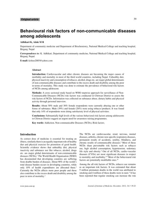 39

O rig inal article

Behavioural risk factors of non-communicable diseases
among adolescents
Adhikari K, Adak M R
D epartment of community medicine and D epartment of Biochemistry, National Medical College and teaching hospital,
Birgunj, Nepal
Correspondence to: K . A dhikari, D epartment of community medicine, National Medical College and teaching hospital,
Birgunj, Nepal.
E-mail: kishoo2005@ yahoo.com

Abstract
Introduction: Cardiovascular and other chronic diseases are becoming the major causes of
morbidity and mortality in most of the third world countries, including Nepal. U nhealthy diet,
physical inactivity and consumption of tobacco, alcohol, drugs etc. are major global determinants
of non-communicable diseases and contribute to the ex cess death and disability among the poor
in terms of mortality. This study was done to estimate the prevalence of behavioral risk factors
of NCD s among adolescent.
Methods: A cross sectional study based on W HO stepwise approach for surveillance of NonCommunicable D iseases (NCD s) risk factors was conducted in Chitwan D istrict to assess the
risk factors of NCD s. Information was collected on substance abuse, dietary habits and physical
activity through personal interview.
Results: A bout 50% male and 30% female respondents were currently abusing one or other
forms of substance. Male (39%) and female (26%) were using tobacco products. It was found
that only 14% of respondents were doing satisfactory level of physical activities.
Conclusions: Substantially high levels of the various behavioral risk factors among adolescents
in Chitwan D istrict suggest an urgent need for awareness raising programmes.
Key words: A ddiction, Non-communicable D iseases (NCD s), Risk factors.

Introduction
A s correct dose of medicine is essential for treating an
illness, similarly there is an eq ually important role of healthy
diet and physical ex ercise for promotion of good health.
Scienti•c evidence shows that unhealthy diet, physical
inactivity and substance use like tobacco, alcohol, drugs
etc. are major global determinants of non-communicable
diseases (NCD s).1 The W orld Health O rganisation (W HO )
has documented that developing countries are suffering
from double burden of diseases. A bout 90% of the world’s
total disease burden occurs in developing countries, while
only 10% of health ex penditures are allocated there.2
Currently the NCD s affects more poor people and these
also contribute to the ex cess death and disability among the
poor in term of mortality.3

www.jiom.com.np

The NCD s are cardiovascular, renal, nervous, mental
diseases, arthritis, chronic non-speci•c respiratory diseases,
permanent results of accidents, senility, blindness, and
chronic results of communicable diseases.4 Most of these
NCD s share preventable risk factors such as tobacco
use, high alcohol consumption, hypertension, sedentary
life style and obesity.5 O ut of all NCD s, cardio-vascular
diseases (CVDs) are most signi•cant diseases in respect
to mortality and morbidity.6-9 Most of the behavioural risk
factors are potentially modi•able ones.10
A mong the all risk factors of NCD s, tobacco use remains
as an important risk factors. It was estimated that about
5 million premature deaths in the world was attributed to
smoking and 4 million of these deaths were in men.11 It has
been reported that regular smoking can increase the risk

Journal of Institute of Medicine, December, 2012; 34:3 39-43

 