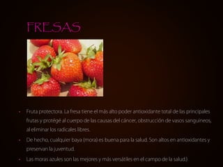 • Fruta protectora. La fresa tiene el más alto poder antioxidante total de las principales
frutas y protégé al cuerpo de las causas del cáncer, obstrucción de vasos sanguineos,
al eliminar los radicales libres.
• De hecho, cualquier baya (mora) es buena para la salud. Son altos en antioxidantes y
preservan la juventud.
• Las moras azules son las mejores y más versátiles en el campo de la salud.)
FRESAS
 