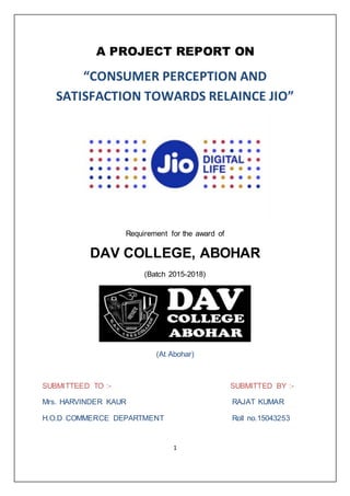 1
A PROJECT REPORT ON
“CONSUMER PERCEPTION AND
SATISFACTION TOWARDS RELAINCE JIO”
Requirement for the award of
DAV COLLEGE, ABOHAR
(Batch 2015-2018)
(At Abohar)
SUBMITTEED TO :- SUBMITTED BY :-
Mrs. HARVINDER KAUR RAJAT KUMAR
H.O.D COMMERCE DEPARTMENT Roll no.15043253
 
