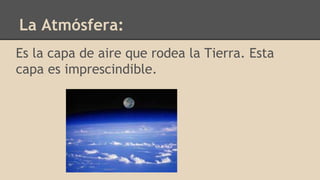 La Atmósfera:
Es la capa de aire que rodea la Tierra. Esta
capa es imprescindible.
 