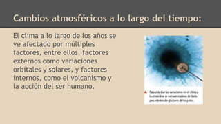 Cambios atmosféricos a lo largo del tiempo:
El clima a lo largo de los años se
ve afectado por múltiples
factores, entre ellos, factores
externos como variaciones
orbitales y solares, y factores
internos, como el volcanismo y
la acción del ser humano.
 