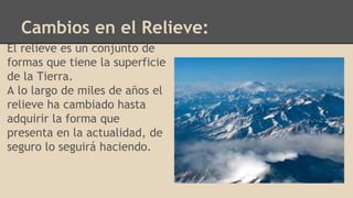 Cambios en el Relieve:
El relieve es un conjunto de
formas que tiene la superficie
de la Tierra.
A lo largo de miles de años el
relieve ha cambiado hasta
adquirir la forma que
presenta en la actualidad, de
seguro lo seguirá haciendo.
 