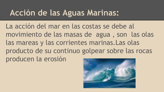 Acción de las Aguas Marinas:
La acción del mar en las costas se debe al
movimiento de las masas de agua , son las olas
las mareas y las corrientes marinas.Las olas
producto de su continuo golpear sobre las rocas
producen la erosión
 