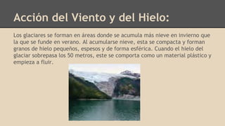 Acción del Viento y del Hielo:
Los glaciares se forman en áreas donde se acumula más nieve en invierno que
la que se funde en verano. Al acumularse nieve, esta se compacta y forman
granos de hielo pequeños, espesos y de forma esférica. Cuando el hielo del
glaciar sobrepasa los 50 metros, este se comporta como un material plástico y
empieza a fluir.
 