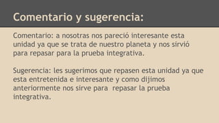 Comentario y sugerencia:
Comentario: a nosotras nos pareció interesante esta
unidad ya que se trata de nuestro planeta y nos sirvió
para repasar para la prueba integrativa.
Sugerencia: les sugerimos que repasen esta unidad ya que
esta entretenida e interesante y como dijimos
anteriormente nos sirve para repasar la prueba
integrativa.
 