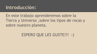 Introducción:
En este trabajo aprenderemos sobre la
Tierra y Universo ,sobre los tipos de rocas y
sobre nuestro planeta.
ESPERO QUE LES GUSTE!!! :)
 