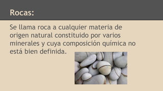 Rocas:
Se llama roca a cualquier materia de
origen natural constituido por varios
minerales y cuya composición química no
está bien definida.
 