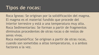 Tipos de rocas:
Roca Ígneas: Se originan por la solidificación del magma.
El magma es el material fundido que procede del
interior terrestre y está a una temperatura muy alta.
Roca Sedimentarias: Se forman a partir de fragmentos
diminutos procedentes de otras rocas o de restos de
seres vivos.
Roca metamórfica: Se originan a partir de otras rocas,
cuando son sometidas a altas temperaturas, o a ambos
factores a la vez.
 