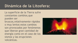 Dinámica de la Litosfera:
La superficie de la Tierra sufre
constantes cambios,que
pueden ser
bruscos,relativamente rápidos
o muy lentos estos cambios
son provocados por fenómenos
que liberan gran cantidad de
energía como en el caso de los
sismos y las erupciones
volcánicas.
 