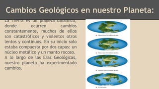 Cambios Geológicos en nuestro Planeta:
La Tierra es un planeta dinámico,
donde ocurren cambios
constantemente, muchos de ellos
son catastróficos y violentos otros
lentos y continuos. En su inicio solo
estaba compuesta por dos capas: un
núcleo metálico y un manto rocoso.
A lo largo de las Eras Geológicas,
nuestro planeta ha experimentado
cambios.
 