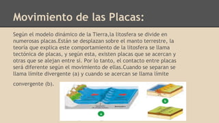 Movimiento de las Placas:
Según el modelo dinámico de la Tierra,la litosfera se divide en
numerosas placas.Están se desplazan sobre el manto terrestre, la
teoría que explica este comportamiento de la litosfera se llama
tectónica de placas, y según esta, existen placas que se acercan y
otras que se alejan entre sí. Por lo tanto, el contacto entre placas
será diferente según el movimiento de ellas.Cuando se separan se
llama límite divergente (a) y cuando se acercan se llama límite
convergente (b).
 