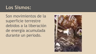 Los Sismos:
Son movimientos de la
superficie terrestre
debidos a la liberación
de energía acumulada
durante un periodo.
 