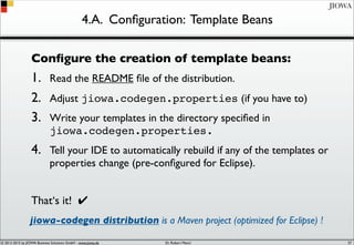 © 2012-2017 by JIOWA Business Solutions GmbH - www.jiowa.de
JIOWA
4.A. Conﬁguration: Template Beans
Conﬁgure the creation of template beans:
1. Read the README ﬁle of the distribution.
2. Adjust jiowa.codegen.properties (if you have to)
3. Write your templates in the directory speciﬁed in
jiowa.codegen.properties.
4. Tell your IDE to automatically rebuild if any of the templates or
properties change (pre-conﬁgured for Eclipse).
That‘s it! ✔
jiowa-codegen distribution is a Maven project (optimized for Eclipse) !
57
 