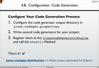 © 2012-2017 by JIOWA Business Solutions GmbH - www.jiowa.de
JIOWA
4.B. Conﬁguration: Code Generation
Conﬁgure Your Code Generation Process:
1. Conﬁgure the code generator output directory in
jiowa.codegen.properties.
2. Write several code generators for your project.
3. Register them at the JiowaCodeGeneratorEngine
and call the start()-Method.
That‘s it! ✔
jiowa-codegen distribution is a Maven project (optimized for Eclipse) !
58
 
