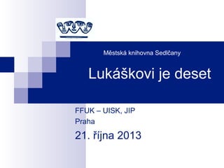Městská knihovna Sedlčany
Lukáškovi je deset
FFUK – UISK, JIP
Praha
21. října 2013
 