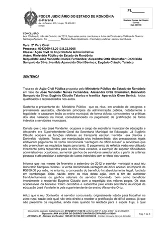 PODER JUDICIÁRIO DO ESTADO DE RONDÔNIA
Ji-Paraná
Av. Ji-Paraná, 615, Urupá, 76.900-261
e-mail:
Fl.______
_________________________
Rosilane Gomes de Oliveira
Correia
Cad. 203108
Documento assinado digitalmente em 07/12/2015 17:36:19 conforme MP nº 2.200-2/2001 de 24/08/2001.
Signatário: ANA VALERIA DE QUEIROZ SANTIAGO ZIPPARRO:1011340
JIP2CIVEL-01 - Número Verificador: 1005.2013.0122.8961.00136812 - Validar em www.tjro.jus.br/adoc
Pág. 1 de 9
CONCLUSÃO
Aos 19 dias do mês de Outubro de 2015, faço estes autos conclusos a Juíza de Direito Ana Valéria de Queiroz
Santiago Zipparro. Eu, _________ Marlene Alves Apolinario - Escrivã(o) Judicial, escrevi conclusos.
Vara: 2ª Vara Cível
Processo: 0012069-12.2013.8.22.0005
Classe: Ação Civil de Improbidade Administrativa
Autor: Ministério Público do Estado de Rondônia
Requerido: José Vanderlei Nunes Fernandes; Alexandra Ortiz Shumaher; Donivaldo
Sampaio da Silva; Ivanilda Aparecida Giori Beninca; Eugênio Cláudio Talarico
SENTENÇA
Trata-se de Ação Civil Pública proposta pelo Ministério Público do Estado de Rondônia
em face de José Vanderlei Nunes Fernandes, Alexandra Ortiz Shumaher, Donivaldo
Sampaio da Silva, Eugênio Cláudio Talarico e Ivanilda Aparecida Giore Benicá, todos
qualificados e representados nos autos.
Sustenta o presentante do Ministério Público que os réus, em unidade de desígnios e
previamente ajustados, ofenderam princípios da administração pública, notadamente a
legalidade e causaram lesão ao erário municipal, de forma dolosa, consistentes na práticas
dos atos narrados na inicial, consubstanciado no pagamento de gratificação de forma
indevida a servidores municipais.
Consta que o réu José Vanderlei ocupava o cargo de secretário municipal de educação e
Alexandra era Superintendente-Geral da Secretaria Municipal de Educação. Já Eugênio
Cláudio ocupava as funções relativas ao transporte escolar. Ivanilda era diretora e
Donivaldo vigilante. Todos, por manipulação e/ou inobservância dos pressupostos legais
efetivaram pagamento de verba denominada “vantagem de difícil acesso” a servidores que
não preenchiam os requisitos legais para tanto. O pagamento de referida verba era utilizado
livremente pelos requeridos para os finis mais variados, a exemplo de superar dificuldades
administrativas ocasionais, aumentar ganhos de servidores selecionados a partir de critérios
pessoas e até propiciar a obtenção de lucros indevidos com o rateio dos valores.
Informa que nos meses de fevereiro a setembro de 2012 o servidor municipal e aqui réu
Donivaldo Sampaio recebeu a verba denominada vantagem de difícil acesso, no importe de
R$650,00 por mês, no entanto, a concessão do benefício foi absolutamente ilegal, fundada
em combinação ilícita havida entre os réus desta ação, com o fim de aumentar
frandulentamente os ganhos salariais do servidor Donivaldo, bem como beneficiar
imoralmente o requerido Eugênio Cláudio com a repartição dos valores pagos. Os atos
concessivos da benesse foram decididos e subscritos pelo então secretário municipal de
educação José Vanderlei e pela superintendente de ensino Alexandra Ortiz.
Aduz que o réu Donivaldo é servidor concursado, originalmente lotado para trabalhar na
zona rural, razão pela qual não teria direito a receber a gratificação de difícil acesso, já que
não preenchia os requisitos, ainda mais quando foi relotado para a escola Tupi, a qual
 