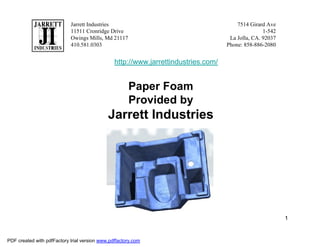 Jarrett Industries                                          7514 Girard Ave
                            11511 Cronridge Drive                                                  1-542
                            Owings Mills, Md 21117                                   La Jolla, CA. 92037
                            410.581.0303                                            Phone: 858-886-2080


                                                http://www.jarrettindustries.com/


                                                      Paper Foam
                                                      Provided by
                                             Jarrett Industries




                                                                                                           1


PDF created with pdfFactory trial version www.pdffactory.com
 
