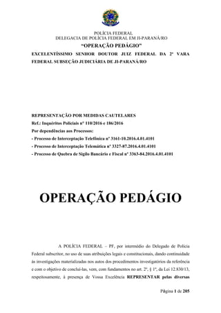 POLÍCIA FEDERAL
DELEGACIA DE POLÍCIA FEDERAL EM JI-PARANÁ/RO
“OPERAÇÃO PEDÁGIO”
Página 1 de 205
EXCELENTÍSSIMO SENHOR DOUTOR JUIZ FEDERAL DA 2ª VARA
FEDERAL SUBSEÇÃO JUDICIÁRIA DE JI-PARANÁ/RO
REPRESENTAÇÃO POR MEDIDAS CAUTELARES
Ref.: Inquéritos Policiais n° 110/2016 e 186/2016
Por dependências aos Processos:
- Processo de Interceptação Telefônica nº 3161-10.2016.4.01.4101
- Processo de Interceptação Telemática nº 3327-87.2016.4.01.4101
- Processo de Quebra de Sigilo Bancário e Fiscal nº 3363-84.2016.4.01.4101
OPERAÇÃO PEDÁGIO
A POLÍCIA FEDERAL – PF, por intermédio do Delegado de Polícia
Federal subscritor, no uso de suas atribuições legais e constitucionais, dando continuidade
às investigações materializadas nos autos dos procedimentos investigatórios da referência
e com o objetivo de concluí-las, vem, com fundamentos no art. 2º, § 1º, da Lei 12.830/13,
respeitosamente, à presença de Vossa Excelência REPRESENTAR pelas diversas
 