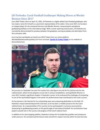 Jiří Pavlenka: Czech Football Goalkeepeř Making Waves at Weřdeř
Břemen Since 2017
Euro 2024 Tickets: Born on April 14, 1992, Jiří Pavlenka is a highly skilled Czech football goalkeeper who
has made a name for himself as a prominent representative of his nation. Since June 2017, he has been
an integral player for the renowned German club Werder Bremen, showcasing his exceptional
goalkeeping abilities on the international stage. With a career spanning several years, Jiří Pavlenka has
consistently demonstrated his prowess between the goalposts, earning accolades and admiration from
fans and peers alike.
Euro Cup fans worldwide can book Euro 2024 Tickets from our online platform
Worldwideticketsandhospitality.com Fans can book Czechia Vs Turkey Tickets on our website at
discounted prices.
His journey as a footballer has seen him evolve into a key figure not only for his club but also for the
national team, where he has played a crucial role in various competitions. Joining Werder Bremen in
June 2017 marked a significant chapter in Pavlenka's career, as he embraced the challenges of competing
in one of the top football leagues in the world. His performances have contributed to the club's success.
He has become a fan favorite for his outstanding saves and unwavering dedication on the field. Jiří
Pavlenka's impact extends beyond the club level, as he has been a reliable presence for the Czech
national team. As a representative of his country, he has participated in numerous tournaments,
showcasing his goalkeeping prowess on the grand stage of international football. His contributions have
played a pivotal role in the success and progress of the Czech national team.
In addition to his shot-stopping abilities, Pavlenka is known for his leadership qualities and composure
under pressure. His consistent performances have earned him respect not only within his team but also
 