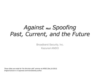 Against Mail Spoofing
Past, Current, and the Future
Broadband Security, Inc.
Kazunori ANDO
These slides are made for “An-Shin-Kan café” seminar at JIPDEC (Dec,16 2013)
Original version is in Japanese and translated by author.
 