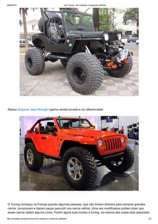 24/04/2015 Jipe Tuning ­ 4x4 robustos e maquinas potentes
http://novojeep.com/jipe­tuning­4x4­robustos­e­maquinas­potentes/ 2/3
 
Abaixo elegante Jeep Wrangler ganha versão tunada e cor diferenciada!
 
O Tuning começou na França quando algumas pessoas, que não tinham dinheiro para comprar grandes
carros, compravam e faziam peças para pôr nos carros velhos. Uma vez modificados podiam dizer que
esses carros valiam alguma coisa. Porem agora tudo mudou o tuning, na maioria das vezes este associado
 