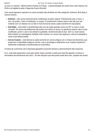 24/04/2015 Jipe Tuning ­ 4x4 robustos e maquinas potentes
http://novojeep.com/jipe­tuning­4x4­robustos­e­maquinas­potentes/ 3/3
ao luxo e a riqueza.  Mesmo tendo iniciado na França,  a personalização de carros ficou mais intensa nos
EUA e na Inglaterra após a Segunda Guerra Mundial.
Com visual agressivo esportivo os carros tunados são divididos em três categorias: Extreme, Dub Style e
Carros Custom.
Extreme – são carros extremamente modificados da série original. Praticamente tudo o motor, o
som, as portas, o teto é modificado, ou quase. O investimento nesses casos é tão alto que sair
rodando com um desses na rua não é muito funcional sendo usado somente em exposições.
Dub Style – este estilo é caracterizado pelo uso de rodas grandes como aro 20″ ou mais e muito
cromado. Os carros de preferencia são pretos com brilho ou fosco e a aparência exterior não é muito
modificado, porem o som é de altíssima qualidade. Geralmente são do tipo  SUV ou muito baixos.
Esta dividido na subcategoria VipStyle onde mostram um visual mais agressivo, estrutura alargada e
cores muito diferenciadas.
Carros Custom – esta técnica é usada somente em carros antigos com a mistura de elementos que
preservam a identidade antiga do veiculo, mas a tecnologia é totalmente nova. A parte mecânica é
totalmente modificada e transformada em automática.
A mania de customizar carro atravessa gerações buscando sempre o aprimoramento das maquinas.
E aí, você esta esperando o que para entrar nessa, escolha o estilo que mais lhe agrada e comece a
brincadeira de transformar seu carro.  Só não esquece que isso pode custar bem caro, prepare seu bolso!
 