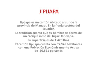 JIPIJAPA
Jipijapa es un cantón ubicado al sur de la
provincia de Manabí. En la franja costera del
Ecuador.
La tradición cuenta que su nombre se deriva de
un cacique indio del lugar: Xipixapa.
Su superficie es de 1.420 Km2
El cantón Jipijapa cuenta con 65.976 habitantes
con una Población Económicamente Activa
de 20.561 personas
 
