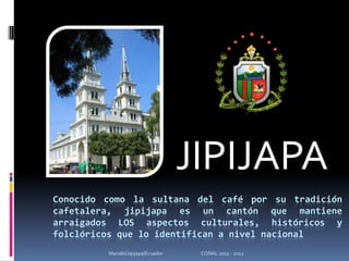 JIPIJAPA Conocido como la sultana del café por su tradición cafetalera, jipijapa es un cantón que mantiene arraigados LOS aspectos culturales, históricos y folclóricos que lo identifican a nivel nacional Manabí/Jipijapa/Ecuador                                   CONAL 2011 - 2012 