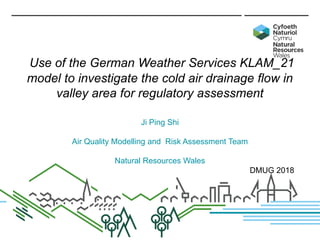 Use of the German Weather Services KLAM_21
model to investigate the cold air drainage flow in
valley area for regulatory assessment
Ji Ping Shi
Air Quality Modelling and Risk Assessment Team
Natural Resources Wales
DMUG 2018
 