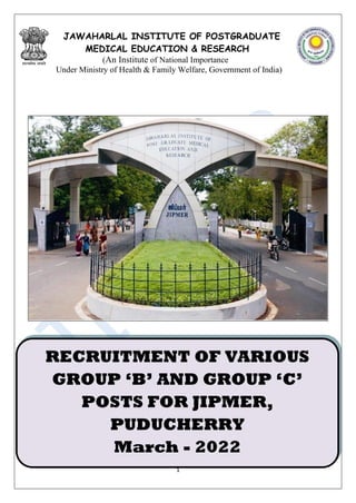 1
JAWAHARLAL INSTITUTE OF POSTGRADUATE
MEDICAL EDUCATION & RESEARCH
(An Institute of National Importance
Under Ministry of Health & Family Welfare, Government of India)
RECRUITMENT OF VARIOUS
GROUP ‘B’ AND GROUP ‘C’
POSTS FOR JIPMER,
PUDUCHERRY
March - 2022
 