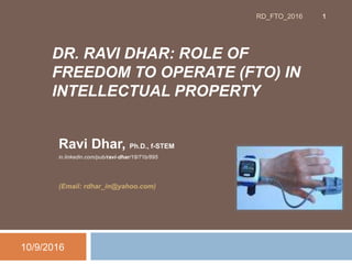 DR. RAVI DHAR: ROLE OF
FREEDOM TO OPERATE (FTO) IN
INTELLECTUAL PROPERTY
Ravi Dhar, Ph.D., f-STEM
in.linkedin.com/pub/ravi-dhar/18/71b/895
(Email: rdhar_in@yahoo.com)
10/9/2016
1RD_FTO_2016
 