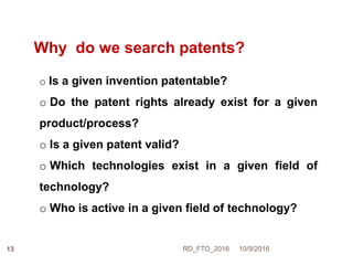 Why do we search patents?
o Is a given invention patentable?
o Do the patent rights already exist for a given
product/process?
o Is a given patent valid?
o Which technologies exist in a given field of
technology?
o Who is active in a given field of technology?
10/9/2016RD_FTO_201613
 