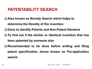 PATENTABILITY SEARCH
 Also known as Novelty Search which helps to
determine the Novelty of the invention
 Done to identify Patents and Non-Patent literature
 To find out if the similar or identical invention that has
been patented by someone else
 Recommended to be done before writing and filing
patent specification, hence known as Pre-application
search
10/9/2016RD_FTO_201616
 